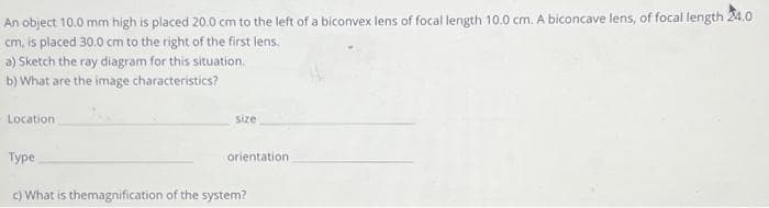 An object 10.0 mm high is placed 20.0 cm to the left of a biconvex lens of focal length 10.0 cm. A biconcave lens, of focal length 24.0
cm, is placed 30.0 cm to the right of the first lens.
a) Sketch the ray diagram for this situation.
b) What are the image characteristics?
Location
Type
size
orientation
c) What is themagnification of the system?