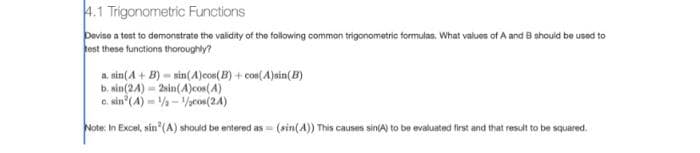 4.1 Trigonometric Functions
Devise a test to demonstrate the validity of the following common trigonometric formulas. What values of A and B should be used to
test these functions thoroughly?
a. sin(A + B) sin(A)cos(B)+cos(A)sin(B)
b. sin(24)
2sin(A)cos(4)
1/2-1/cos(24)
c. sin(4)
Note: In Excel, sin (A) should be entered as (sin(A)) This causes sin(A) to be evaluated first and that result to be squared.