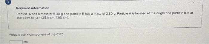 !
Required information
Particle A has a mass of 5.30 g and particle B has a mass of 2.80 g. Particle A is located at the origin and particle B is at
the point (x, y) = (25.0 cm, 1.90 cm).
What is the x-component of the CM?
cm