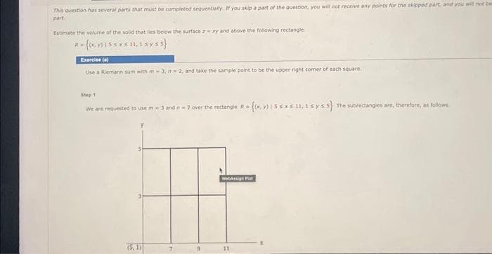 This question has several parts that must be completed sequentially. If you skip a part of the question, you will not receive any points for the skipped part, and you will not be
part.
Estimate the volume of the solid that lies below the surface zxy and above the following rectangle
R-{I5S 11,1 syss}
Exercise (a)
Use a Riemann sum with m-3, n2, and take the sample point to be the upper right corner of each square.
Step 1
We are requested to use m-3 and n=2 over the rectangle R = {x155x5 11,1 syss} The subrectangles are, therefore, as follows
y
WebMasign Put
F
(5.1)
11