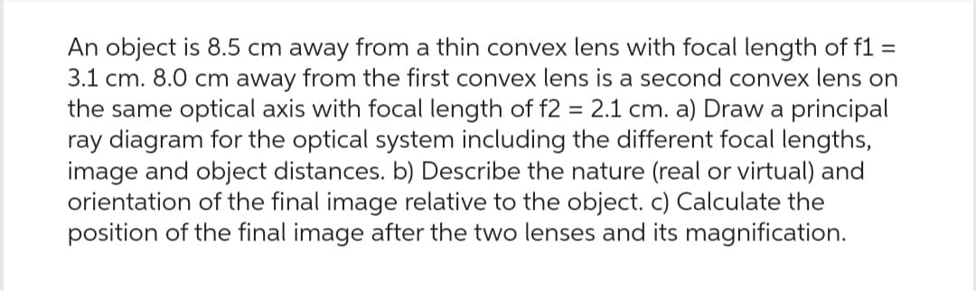 An object is 8.5 cm away from a thin convex lens with focal length of f1 =
3.1 cm. 8.0 cm away from the first convex lens is a second convex lens on
the same optical axis with focal length of f2 = 2.1 cm. a) Draw a principal
ray diagram for the optical system including the different focal lengths,
image and object distances. b) Describe the nature (real or virtual) and
orientation of the final image relative to the object. c) Calculate the
position of the final image after the two lenses and its magnification.