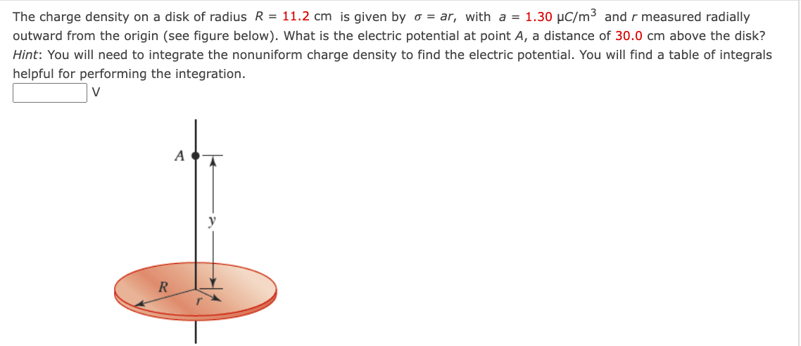 The charge density on a disk of radius R = 11.2 cm is given by o = ar, with a = 1.30 μC/m³ and r measured radially
outward from the origin (see figure below). What is the electric potential at point A, a distance of 30.0 cm above the disk?
Hint: You will need to integrate the nonuniform charge density to find the electric potential. You will find a table of integrals
helpful for performing the integration.
R
A
A