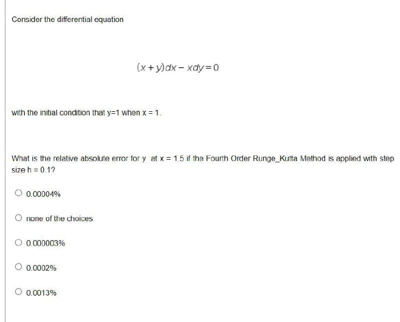 Consider the differential equation
(x +y)dx - xdy=D0
with the initial condition that y=1 when x = 1.
What is the relative absolute error for y at x = 1.5 if the Fourth Order Runge_Kutta Method is applied with step
size h = 0.1?
0.00004%
O none of the choices
0.000003%
0.0002%
O 0.0013%
