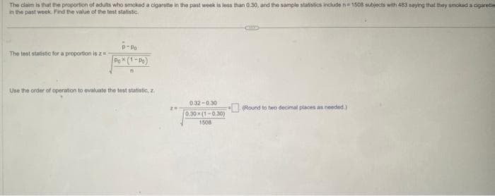 The claim is that the proportion of adults who smoked a cigarette in the past week is less than 0.30, and the sample statistics include n=1508 subjects with 483 saying that they smoked a cigarette
in the past week. Find the value of the test statistic
The test statistic for a proportion is z
P-PO
Pox (1-Po)
n
Use the order of operation to evaluate the test statistic, z
0.32-0.30
0.30x(1-0.30)
1508
(Round to two decimal places as needed.)