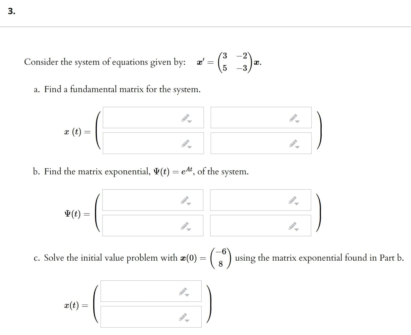 3.
Consider the system of equations given by: a':
-2
I.
-3
a. Find a fundamental matrix for the
system.
x (t) =
b. Find the matrix exponential, ¥(t) = e4", of the system.
V(t) =
(:)
c. Solve the initial value problem with æ(0) = (.
using the matrix exponential found in Part b.
x(t) =
