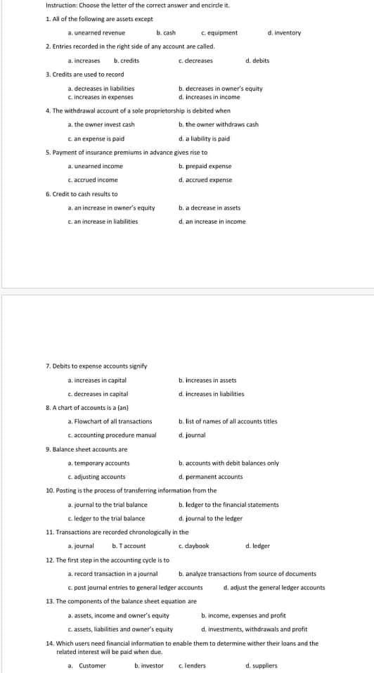 Instruction: Choose the letter af the correct answer and encirde it.
1. All of the following are assets except
a. unearned revenue
b. cash
C. equipment
d. inventory
2. Entries recorded in the right side of any account are called.
a. increases b. credits
c. decreases
d. debits
3. Credits are used to record
a. decreases in liabilities
b. decreases in owner's equity
d, increases in income
c. increases in expenses
4, The withdrawal account of a sole proprietorship is debited when
a. the owner invest cash
b, the owner withdraws cash
c an expense is paid
d. a liability is paid
5. Payment of insurance premiums in advance gives rise to
a, unearned income
b. prepaid expense
C. accrued income
d, accrued expense
6. Credit to cash results to
a. an increase in owner's equity
b, a decrease in assets
c. an increase in liabilities
d. an increase in income
7. Debits to expense accounts signify
a. increases in capital
b. increases in assets
c. decreases in capital
d. increases in liabilities
8. A chart of accounts is a (an)
a. Flowchart of all transactions
b. list of names of all accounts titles
c. accounting procedure manual
d. journal
9. Balance sheet accounts are
a. temporary accounts
b, accounts with debit balances only
c. adjusting accounts
d. permanent accounts
10. Posting is the process of transferring information from the
a. journal to the trial balance
b. ledger to the financial statements
c ledger to the trial balance
d. journal to the ledger
11. Transactions are recorded chronalogically in the
a, journal
b. Taccount
c. daybook
d. ledger
12. The first step in the accounting cycle is to
a. record transaction in a jaurnal
b. analyze transactions from source of documents
c. past journal entries to general ledger accounts
13. The components of the balance sheet equation are
d, adjust the general ledger accounts
a. assets, income and owner's equity
b. income, expenses and profit
c. assets, liabilities and owner's equity
d. investments, withdrawals and profit
14. Which users need financial information to enable them to determine wither their ioans and the
related interest will be paid when due.
a. Customer
b. investor
c. lenders
d. suppliers
