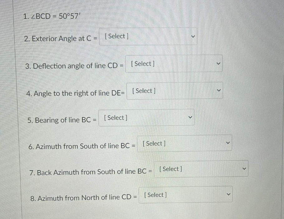 1. ZBCD = 50°57'
2. Exterior Angle at C = [ Select ]
3. Deflection angle of line CD =
[ Select]
%3D
4. Angle to the right of line DE= [Select]
[ Select
5. Bearing of line BC =
[ Select ]
%3D
6. Azimuth from South of line BC = [Select ]
7. Back Azimuth from South of line BC = [ Select ]
8. Azimuth from North of line CD = [Select]
%3D
>
>
