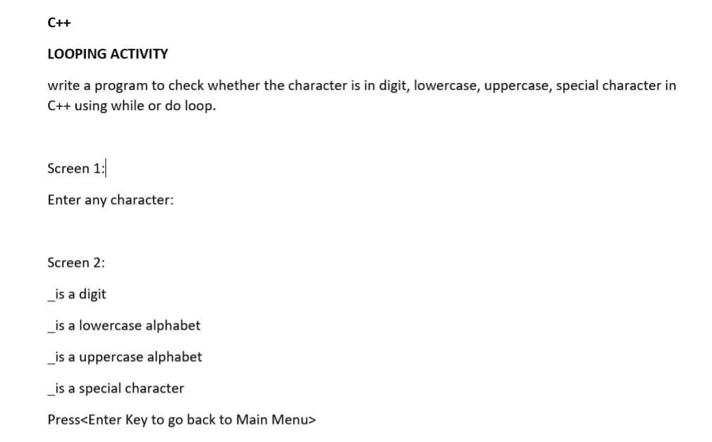 C++
LOOPING ACTIVITY
write a program to check whether the character is in digit, lowercase, uppercase, special character in
C++ using while or do loop.
Screen 1:
Enter any character:
Screen 2:
_is a digit
_is a lowercase alphabet
_is a uppercase alphabet
is a special character
Press<Enter Key to go back to Main Menu>
