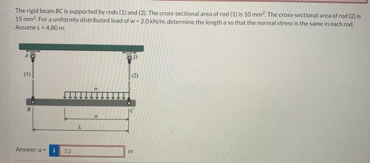 The rigid beam BC is supported by rods (1) and (2). The cross-sectional area of rod (1) is 10 mm². The cross-sectional area of rod (2) is
15 mm². For a uniformly distributed load of w = 2.0 kN/m, determine the length a so that the normal stress is the same in each rod.
Assume L = 4.80 m.
A
(1)
B
Answer: a = i
3.2
L
a
(2)
m