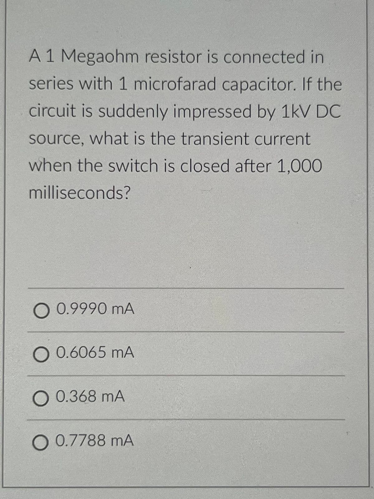 A 1 Megaohm resistor is connected in
series with 1 microfarad capacitor. If the
circuit is suddenly impressed by 1kV DC
source, what is the transient current
when the switch is closed after 1,000
milliseconds?
O 0.9990 mA
O 0.6065 mA
O 0.368 mA
O 0.7788 mA