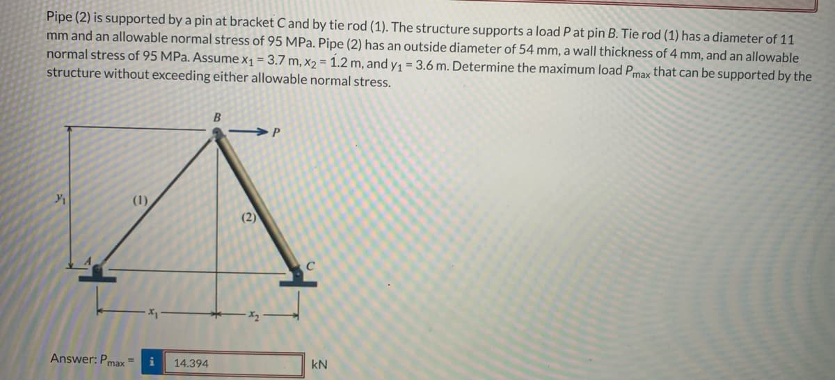 Pipe (2) is supported by a pin at bracket C and by tie rod (1). The structure supports a load P at pin B. Tie rod (1) has a diameter of 11
mm and an allowable normal stress of 95 MPa. Pipe (2) has an outside diameter of 54 mm, a wall thickness of 4 mm, and an allowable
normal stress of 95 MPa. Assume x₁ = 3.7 m, x2 = 1.2 m, and y₁ = 3.6 m. Determine the maximum load Pmax that can be supported by the
structure without exceeding either allowable normal stress.
(1)
Answer: Pmax=
i 14.394
B
(2)
P
KN