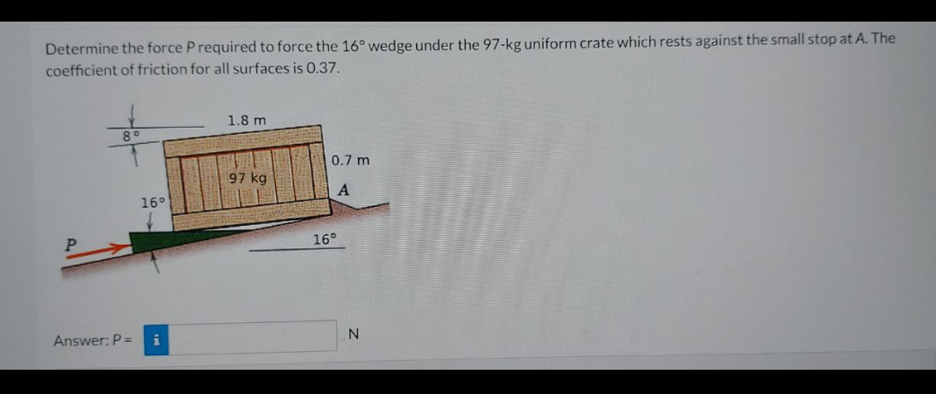 Determine the force P required to force the 16° wedge under the 97-kg uniform crate which rests against the small stop at A. The
coefficient of friction for all surfaces is 0.37.
16°
Answer: P = i
1.8 m
97 kg
0.7 m
A
16°
N