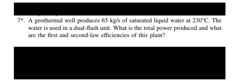 7*. A geothermal well produces 65 kg/s of saturated liquid water at 230°C. The
water is used in a dual-flash unit. What is the total power produced and what
are the first and second-law efficiencies of this plant?