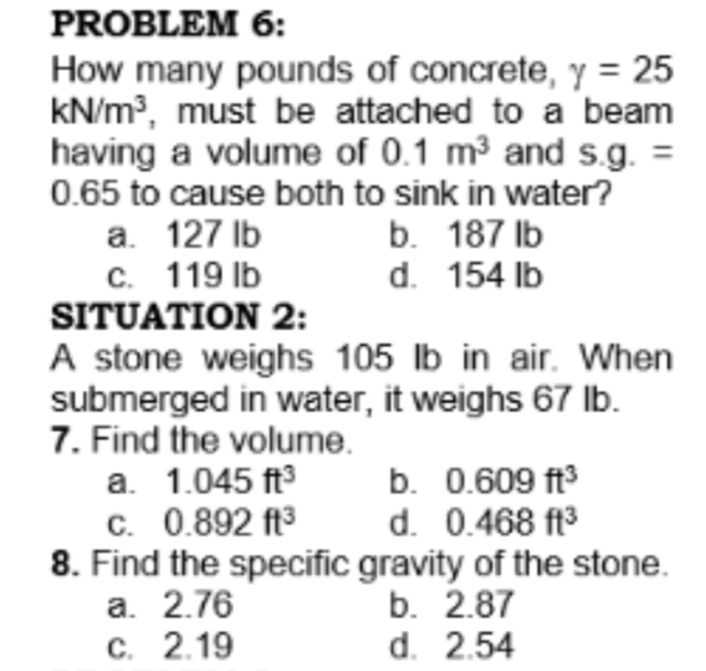 PROBLEM 6:
How many pounds of concrete, y = 25
kN/m?, must be attached to a beam
having a volume of 0.1 m3 and s.g.
0.65 to cause both to sink in water?
a. 127 lb
C. 119 lb
SITUATION 2:
b. 187 lb
d. 154 lb
A stone weighs 105 lb in air. When
submerged in water, it weighs 67 lb.
7. Find the volume.
a. 1.045 ft
c. 0.892 ft3
8. Find the specific gravity of the stone.
а. 2.76
с. 2.19
b. 0.609 ft
d. 0.468 ft3
b. 2.87
d. 2.54
