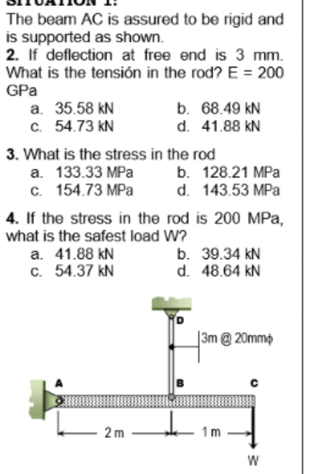 The beam AC is assured to be rigid and
is supported as shown.
2. If deflection at free end is 3 mm.
What is the tensión in the rod? E = 200
GPa
a. 35.58 kN
c. 54.73 kN
b. 68.49 kN
d. 41.88 kN
3. What is the stress in the rod
a. 133.33 MPa
c. 154.73 MPa
4. If the stress in the rod is 200 MPa,
b. 128.21 MPa
d. 143.53 MPa
what is the safest load W?
a. 41.88 kN
c. 54.37 kN
b. 39.34 kN
d. 48.64 kN
]3m@ 20mmo
2 m
