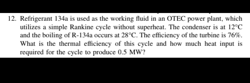 12. Refrigerant 134a is used as the working fluid in an OTEC power plant, which
utilizes a simple Rankine cycle without superheat. The condenser is at 12°C
and the boiling of R-134a occurs at 28°C. The efficiency of the turbine is 76%.
What is the thermal efficiency of this cycle and how much heat input is
required for the cycle to produce 0.5 MW?