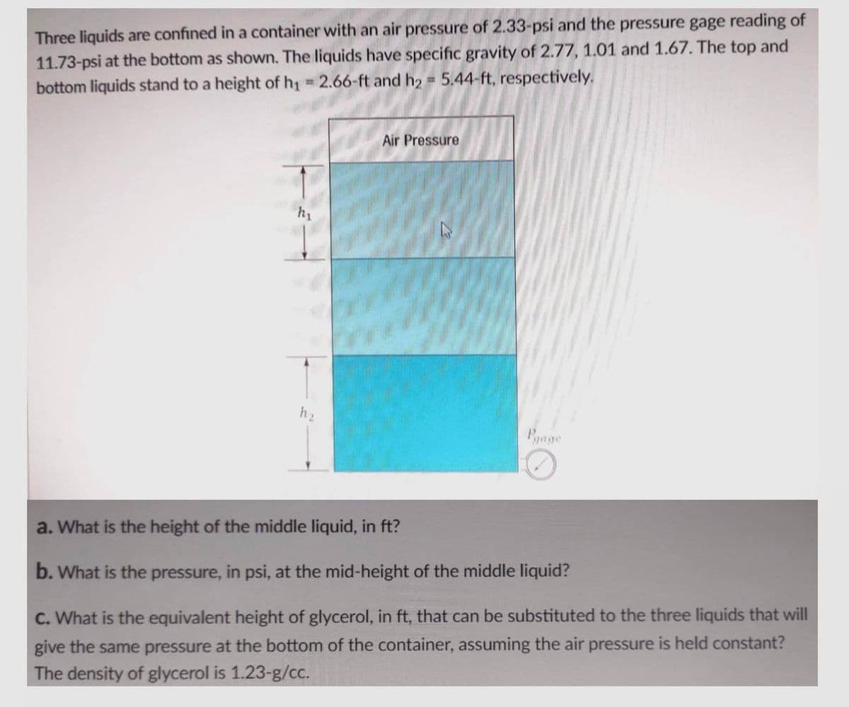 Three liquids are confined in a container with an air pressure of 2.33-psi and the pressure gage reading of
11.73-psi at the bottom as shown. The liquids have specific gravity of 2.77, 1.01 and 1.67. The top and
bottom liquids stand to a height of h₁ = 2.66-ft and h₂ = 5.44-ft, respectively.
Air Pressure
a. What is the height of the middle liquid, in ft?
b. What is the pressure, in psi, at the mid-height of the middle liquid?
C. What is the equivalent height of glycerol, in ft, that can be substituted to the three liquids that will
give the same pressure at the bottom of the container, assuming the air pressure is held constant?
The density of glycerol is 1.23-g/cc.