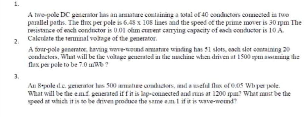 1.
2.
3.
A two-pole DC generator has an armature containing a total of 40 conductors connected in two
parallel paths. The flux per pole is 6.48 x 108 lines and the speed of the prime mover is 30 rpm The
resistance of each conductor is 0.01 ohm current carrying capacity of each conductor is 10 A.
Calculate the terminal voltage of the generator.
A four-pole generator, having wave-wound armature winding has 51 slots, each slot containing 20
conductors. What will be the voltage generated in the machine when driven at 1500 rpm assuming the
flux per pole to be 7.0 mWb?
An 8-pole d.c. generator has 500 armature conductors, and a useful flux of 0.05 Wb per pole.
What will be the e.m.f. generated if f it is lap-connected and runs at 1200 rpm? What must be the
speed at which it is to be driven produce the same e.m. 1 if it is wave-wound?