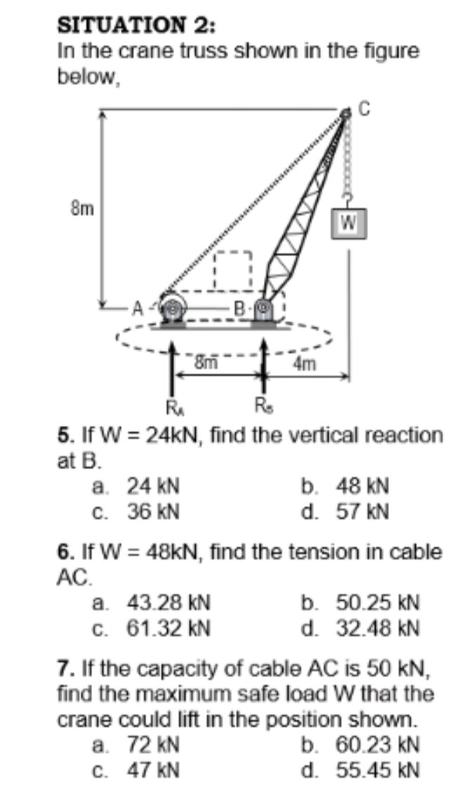 SITUATION 2:
In the crane truss shown in the figure
below,
C
8m
W
4m
5. If W = 24KN, find the vertical reaction
at B.
а. 24 KN
c. 36 kN
6. If W = 48KN, find the tension in cable
AC.
а. 43.28 KN
c. 61.32 kN
7. If the capacity of cable AC is 50 kN,
find the maximum safe load W that the
b. 48 kN
d. 57 kN
b. 50.25 kN
d. 32.48 kN
crane could lift in the position shown.
a. 72 kN
c. 47 kN
b. 60.23 kN
d. 55.45 kN
