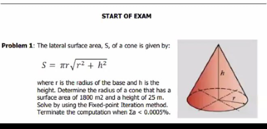 START OF EXAM
Problem 1: The lateral surface area, S, of a cone is given by:
S = πr√r² + h²
where r is the radius of the base and h is the
height. Determine the radius of a cone that has a
surface area of 1800 m2 and a height of 25 m.
Solve by using the Fixed-point Iteration method.
Terminate the computation when Σa < 0.0005%.