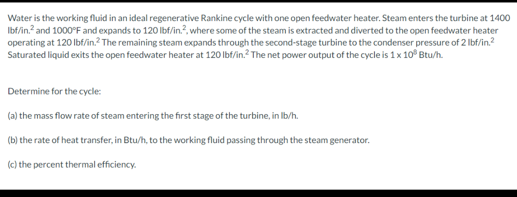 Water is the working fluid in an ideal regenerative Rankine cycle with one open feedwater heater. Steam enters the turbine at 1400
lbf/in.² and 1000°F and expands to 120 lbf/in.2, where some of the steam is extracted and diverted to the open feedwater heater
operating at 120 lbf/in.2 The remaining steam expands through the second-stage turbine to the condenser pressure of 2 lbf/in.²
Saturated liquid exits the open feedwater heater at 120 lbf/in.² The net power output of the cycle is 1 x 10³ Btu/h.
Determine for the cycle:
(a) the mass flow rate of steam entering the first stage of the turbine, in lb/h.
(b) the rate of heat transfer, in Btu/h, to the working fluid passing through the steam generator.
(c) the percent thermal efficiency.