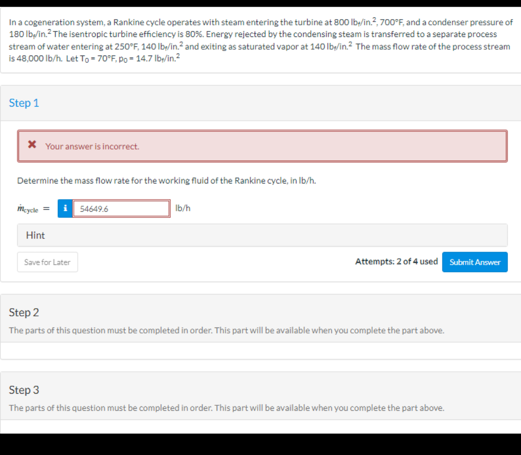 In a cogeneration system, a Rankine cycle operates with steam entering the turbine at 800 lb-/in.2, 700°F, and a condenser pressure of
180 lb/in.² The isentropic turbine efficiency is 80%. Energy rejected by the condensing steam is transferred to a separate process
stream of water entering at 250°F, 140 lb-/in.² and exiting as saturated vapor at 140 lb/in.² The mass flow rate of the process stream
is 48,000 lb/h. Let To = 70°F, po = 14.7 lb//in.²
Step 1
* Your answer is incorrect.
Determine the mass flow rate for the working fluid of the Rankine cycle, in lb/h.
mcycle =
Hint
i
Save for Later
54649.6
lb/h
Attempts: 2 of 4 used
Step 2
The parts of this question must be completed in order. This part will be available when you complete the part above.
Step 3
The parts of this question must be completed in order. This part will be available when you complete the part above.
Submit Answer