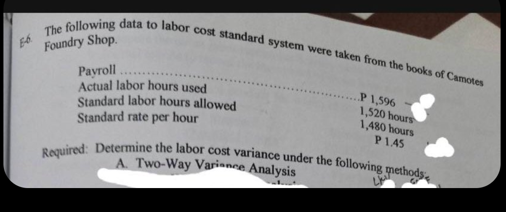 E-6
The following data to labor cost standard system were taken from the books of Camotes
Foundry Shop.
Payroll
Actual labor hours used
Standard labor hours allowed
Standard rate per hour
P 1,596
1,520 hours
1,480 hours
P 1.45
Required: Determine the labor cost variance under the following methods
Gr
A. Two-Way Variance Analysis
-1.4