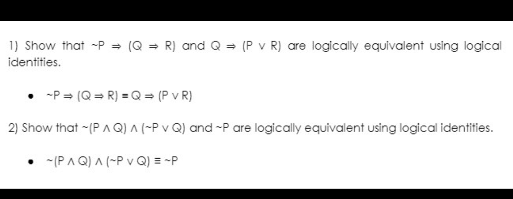 1) Show that ~P⇒ (QR) and Q (P v R) are logically equivalent using logical
identities.
~P⇒ (QR) = Q = (PVR)
2) Show that ~(PAQ) ^ (~P v Q) and ~P are logically equivalent using logical identities.
• (PAQ) ^ (~P v Q) = ~P