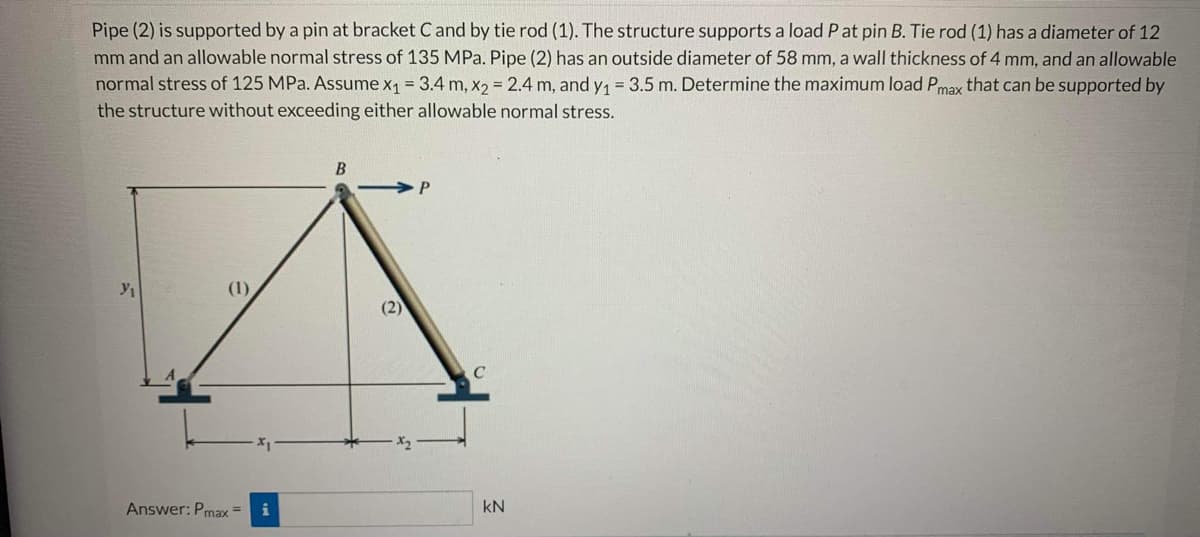 Pipe (2) is supported by a pin at bracket C and by tie rod (1). The structure supports a load P at pin B. Tie rod (1) has a diameter of 12
mm and an allowable normal stress of 135 MPa. Pipe (2) has an outside diameter of 58 mm, a wall thickness of 4 mm, and an allowable
normal stress of 125 MPa. Assume x₁ = 3.4 m, x₂ = 2.4 m, and y₁ = 3.5 m. Determine the maximum load Pmax that can be supported by
the structure without exceeding either allowable normal stress.
Y₁
(1)
Answer: Pmax=
B
(2)
P
C
kN