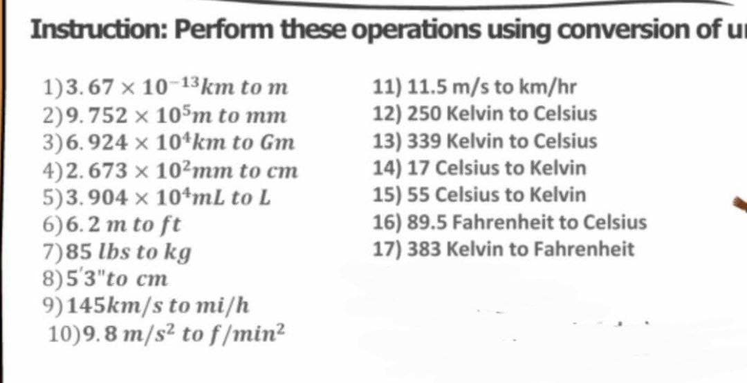 Instruction: Perform these operations using conversion of u
1)3.67 x 10-13km to m
2)9.752 × 105m to mm
3)6.924 × 10¹km to Gm
4)2.673 × 102mm to cm
5)3.904 × 10+mL to L
6)6.2 m to ft
7)85 lbs to kg
8)5'3" to cm
9)145km/s to mi/h
10)9.8 m/s² to f/min²
11) 11.5 m/s to km/hr
12) 250 Kelvin to Celsius
13) 339 Kelvin to Celsius
14) 17 Celsius to Kelvin
15) 55 Celsius to Kelvin
16) 89.5 Fahrenheit to Celsius
17) 383 Kelvin to Fahrenheit