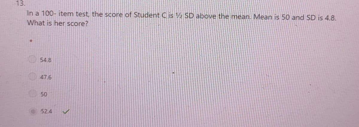 13.
In a 100- item test, the score of Student C is 1/2 SD above the mean. Mean is 50 and SD is 4.8.
What is her score?
*
54.8
47.6
50
52.4