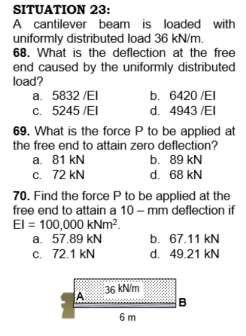 SITUATION 23:
A cantilever beam is loaded with
uniformly distributed load 36 kN/m.
68. What is the deflection at the free
end caused by the uniformly distributed
load?
a. 5832 /EI
C. 5245 /EI
b. 6420 /EI
d. 4943 /EI
69. What is the force P to be applied at
the free end to attain zero deflection?
a. 81 kN
C. 72 kN
b. 89 kN
d. 68 kN
70. Find the force P to be applied at the
free end to attain a 10 – mm deflection if
El = 100,000 kNm?.
a. 57.89 kN
C. 72.1 kN
b. 67.11 kN
d. 49.21 kN
36 kN/m
A:
B
6 m
