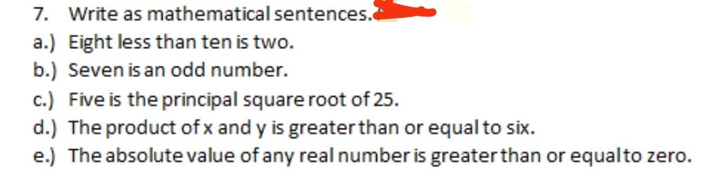 7. Write as mathematical sentences.
a.) Eight less than ten is two.
b.) Seven is an odd number.
c.) Five is the principal square root of 25.
d.) The product of x and y is greaterthan or equal to six.
e.) The absolute value of any real number is greater than or equalto zero.
