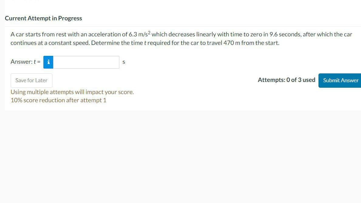 Current Attempt in Progress
A car starts from rest with an acceleration of 6.3 m/s2 which decreases linearly with time to zero in 9.6 seconds, after which the car
continues at a constant speed. Determine the time t required for the car to travel 470 m from the start.
Answer: t = i
S
Save for Later
Using multiple attempts will impact your score.
10% score reduction after attempt 1
Attempts: 0 of 3 used
Submit Answer