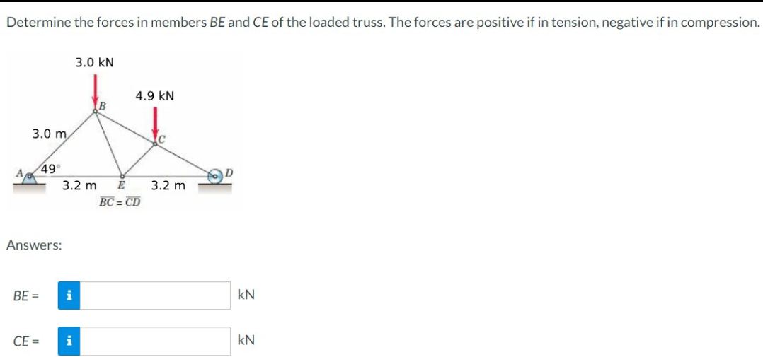 Determine the forces in members BE and CE of the loaded truss. The forces are positive if in tension, negative if in compression.
3.0 KN
4.9 KN
A
3.0 m
C
49°
A
3.2 m E 3.2 m
BC=CD
Answers:
BE=
CE=
i
i
kN
kN