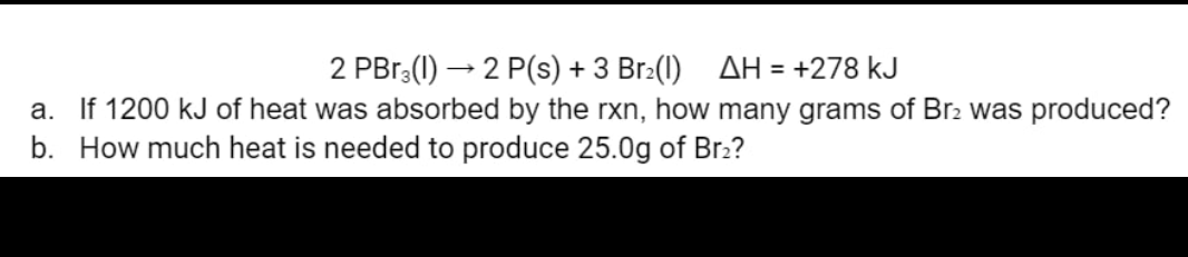 2 PBr3(1)→ 2 P(s) + 3 Br₂(1) ΔΗ = +278 kJ
a. If 1200 kJ of heat was absorbed by the rxn, how many grams of Br2 was produced?
b. How much heat is needed to produce 25.0g of Br2?