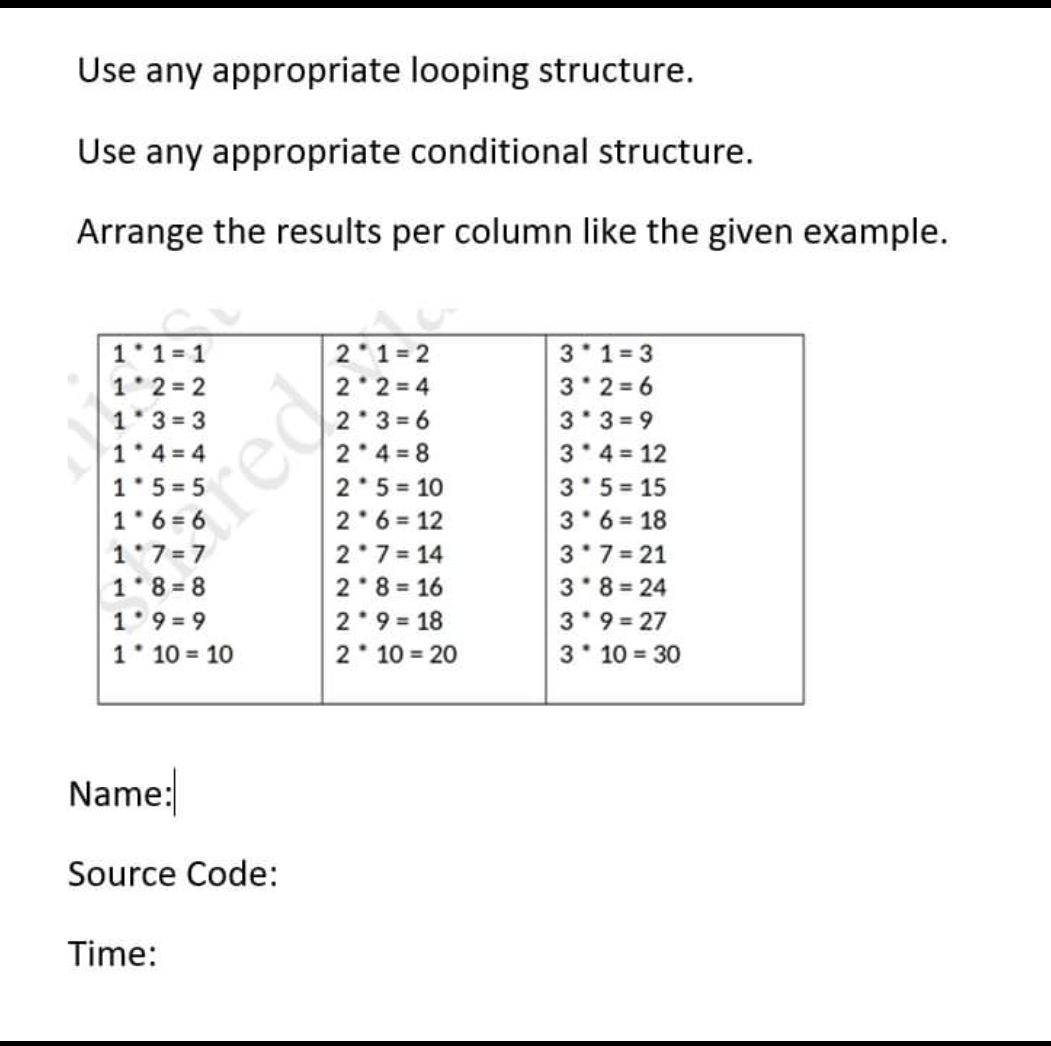 Use any appropriate looping structure.
Use any appropriate conditional structure.
Arrange the results per column like the given example.
1 1=1
1 2 = 2
1*3 = 3
1* 4 = 4
1*5 = 5
1 6 = 6
2 1= 2
2 2 = 4
2 3 = 6
2*4 = 8
2*5 = 10
2 6 = 12
2 7= 14
2 8= 16
2 9 = 18
2 10 = 20
3 1=3
3 2 = 6
3* 3 = 9
3'4 = 12
3*5 = 15
3*6 = 18
3 7= 21
3 8 = 24
3'9 = 27
3 10 = 30
rea
1 7=7
1 8 8
1 9 = 9
1 10 = 10
Name:
Source Code:
Time:
