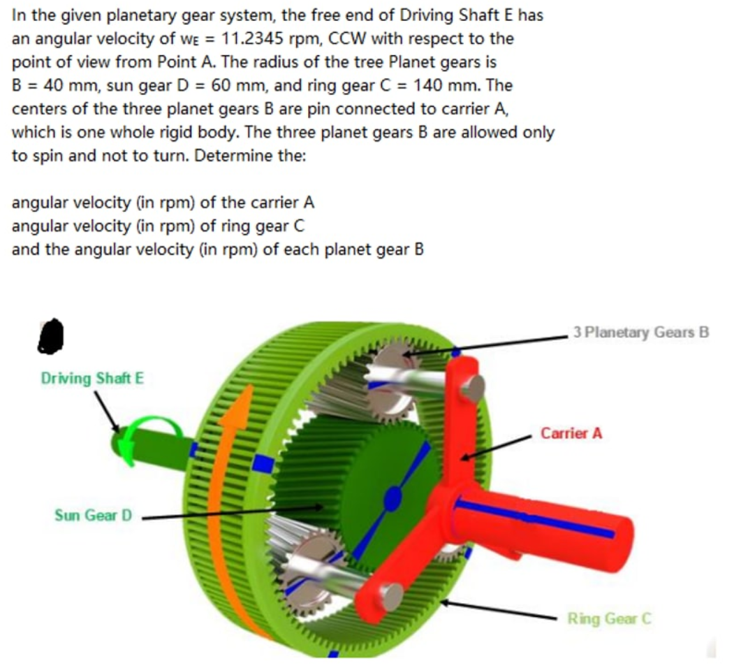 In the given planetary gear system, the free end of Driving Shaft E has
an angular velocity of we = 11.2345 rpm, CCW with respect to the
point of view from Point A. The radius of the tree Planet gears is
B = 40 mm, sun gear D = 60 mm, and ring gear C = 140 mm. The
centers of the three planet gears B are pin connected to carrier A,
which is one whole rigid body. The three planet gears B are allowed only
to spin and not to turn. Determine the:
angular velocity (in rpm) of the carrier A
angular velocity (in rpm) of ring gear C
and the angular velocity (in rpm) of each planet gear B
Driving Shaft E
Sun Gear D
3 Planetary Gears B
Carrier A
Ring Gear C