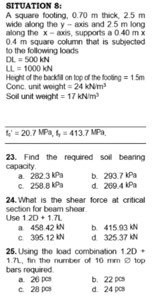 SITUATION 8:
A square footing, 0.70 m thick, 2.5 m
wide along the y – axis and 2.5 m long
along the x - axis, supports a 0.40 m x
0.4 m square column that is subjected
to the following loads
DL = 500 kN
LL = 1000 kN
Height of the backfill on top of the footing = 1.5m
Conc. unit weight = 24 kN/m3
Soil unit weight = 17 kN/m3
fe = 20.7 MPa, fy = 413.7 MPa.
23. Find the required soil bearing
сараcity.
a. 282.3 kPa
c. 258.8 kPa
b. 293.7 kPa
d. 269.4 kPa
24. What is the shear force at critical
section for beam shear.
Use 1.2D + 1.7L
a. 458.42 kN
C. 395.12 kN
b. 415.93 kN
d. 325.37 kN
25. Using the load combination 1.2D +
1.7L, fin the number of 16 mm ø top
bars required.
a. 26 pcs
c. 28 pcs
b. 22 pcs
d. 24 pcs
