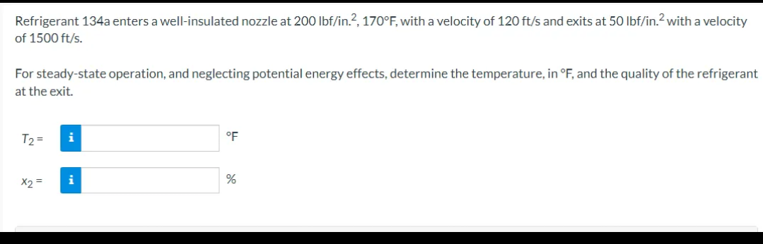 Refrigerant 134a enters a well-insulated nozzle at 200 lbf/in.2, 170°F, with a velocity of 120 ft/s and exits at 50 lbf/in.2 with a velocity
of 1500 ft/s.
For steady-state operation, and neglecting potential energy effects, determine the temperature, in °F, and the quality of the refrigerant
at the exit.
T₂ =
x2 =
i
i
°F
%