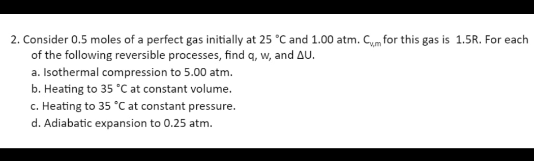 2. Consider 0.5 moles of a perfect gas initially at 25 °C and 1.00 atm. Cvm for this gas is 1.5R. For each
of the following reversible processes, find q, w, and AU.
a. Isothermal compression to 5.00 atm.
b. Heating to 35 °C at constant volume.
c. Heating to 35 °C at constant pressure.
d. Adiabatic expansion to 0.25 atm.