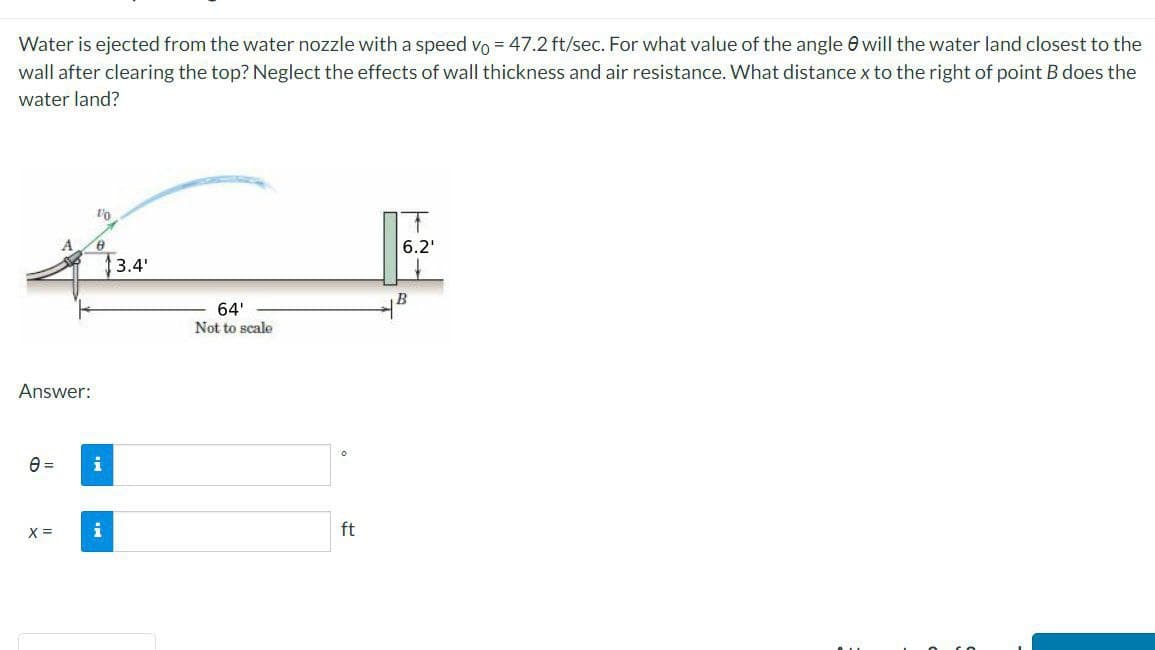 Water is ejected from the water nozzle with a speed vo = 47.2 ft/sec. For what value of the angle will the water land closest to the
wall after clearing the top? Neglect the effects of wall thickness and air resistance. What distance x to the right of point B does the
water land?
Answer:
0 =
X =
1/0
8
i
i
13.4¹
64'
Not to scale
0
ft
T
6.2¹
B