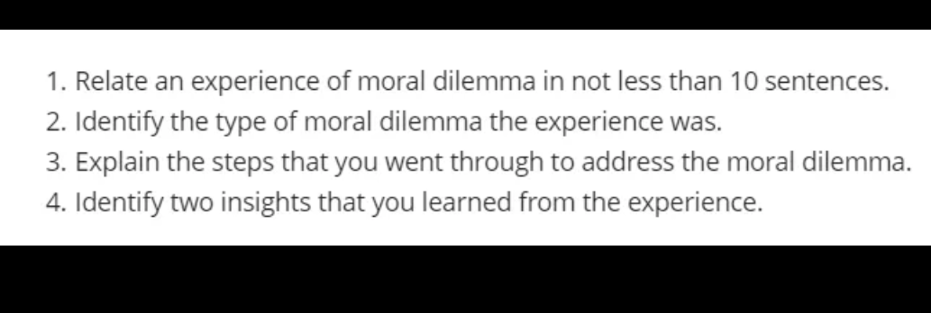 1. Relate an experience of moral dilemma in not less than 10 sentences.
2. Identify the type of moral dilemma the experience was.
3. Explain the steps that you went through to address the moral dilemma.
4. Identify two insights that you learned from the experience.