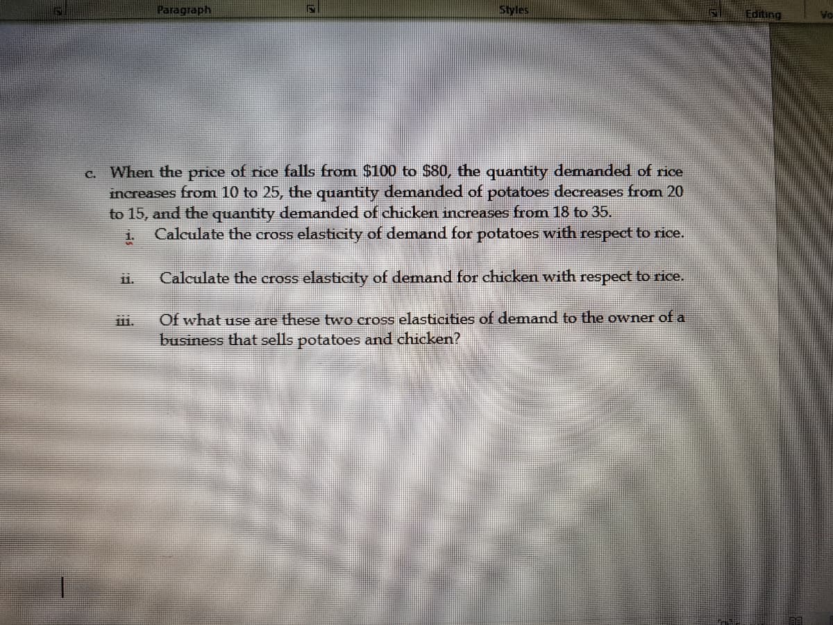 Paragraph
Styles
Editing
Vo-
c. When the price of rice falls from $100 to $80, the quantity demanded of rice
increases from 10 to 25, the quantity demanded of potatoes decreases from 20
to 15, and the quantity demanded of chicken increases from 18 to 35.
Calculate the cross elasticity of demand for potatoes with respect to rice.
i.
11.
Calculate the cross elasticity of demand for chicken with respect to rice.
Of what use are these two cross elasticities of demand to the owner of a
business that sells potatoes and chicken?
ii.
