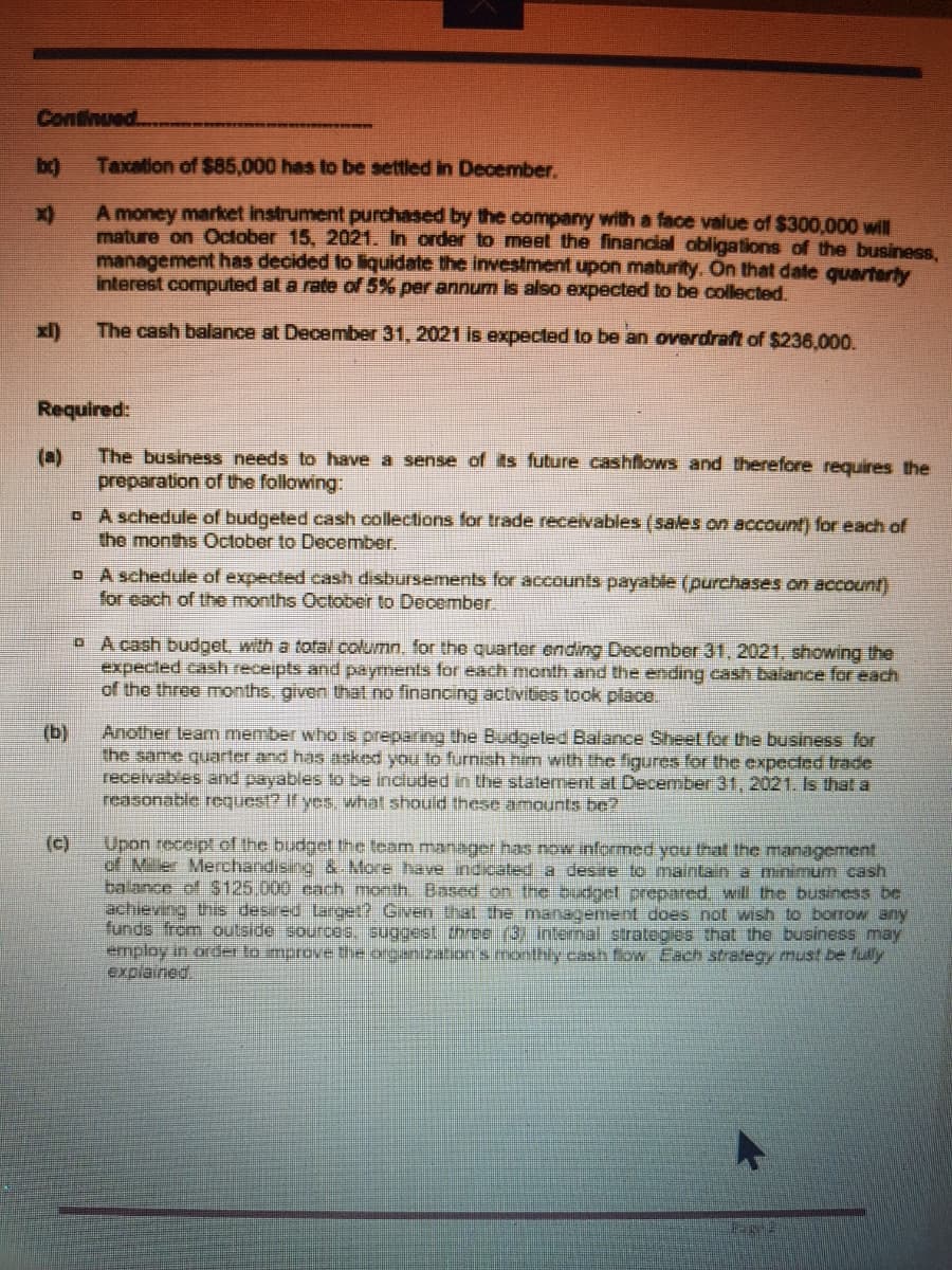 Continued
Taxation of $85,000 has to be settled in December.
A money market instrument purchased by the company with a face value of $300,000 will
mature on October 15, 2021. In order to meet the financial obligations of the business,
management has decided to liquidate the investment upon maturity. On that date quarterty
interest computed at a rate of 5% per annum is also expected to be collected.
xl)
The cash balance at December 31, 2021 is expected to be an overdraft of $236,000.
Required:
(a)
The business needs to have a sense of its future cashflows and therefore requires the
preparation of the following:
o A schedule of budgeted cash collections for trade receivables (sales on account) for each of
the months October to December.
o A schedule of expected cash disbursements for accounts payable (purchases on account)
for each of the months October to December.
O A cash budgel, with a total column, for the quarter ending December 31, 2021, showing the
expected cash receipts and payments for each month and the ending cash balance for each
of the three onths, given that no financing activitios took place.
(b)
Another team member who is preparing the Budgeted Balance Sheet for the business for
the same quarter and has asked you to furnish him with the figures for the expected trade
receivables and payables to be included in the statement at December 31, 2021. Is that a
reasonable request? If yes, what should these amounts be?
(c)
Upon receipt of the budget the team manager has now informed you that the management
of Miler Merchandising & More have ndicated a desire to maintain a minimum cash
balance of S125.000 cach month. Based on the budget prepared. will the business be
achieving this desired Larget? Given that the management does not wish to borrow any
funds from outside sources. suggest three (3) intenal strategies that the business may
employ in order to mprovethe oreanizaton's monthly cash fow Each strategy must be fully
explained
