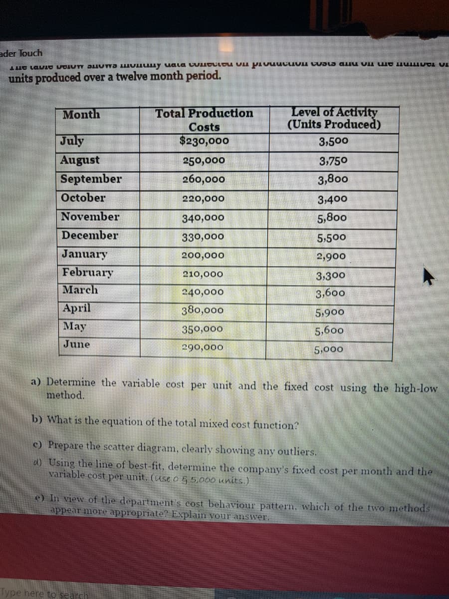 ader Touch
units produced over a twelve month period.
Level of Activity
(Units Produced)
Month
Total Production
Costs
July
August
September
$230,000
3,500
250,000
3,750
260,000
3,800
October
220,000
3,400
November
340,000
5,800
December
330,000
5,500
January
200,000
2,900
February
210,000
3,300
March
240,000
3,600
April
380,000
5,900
Мay
350,000
5,600
June
290,000
5,000
a) Determine the variable cost per unit and the fixed cost using the high-low
method.
b) What is the equation of the total mixed cost function?
c) Prepare the seatter diagram, elearly showing any outliers.
d) Using the line of best-fit, determine the company's fixed cost per month and the
variable cost per unit. (useo55.000 uits )
e) In view of the departnment s cost behaviour pattern, which of the two methods
appear imore appropriate Explain vour answer.
Type here to sear
