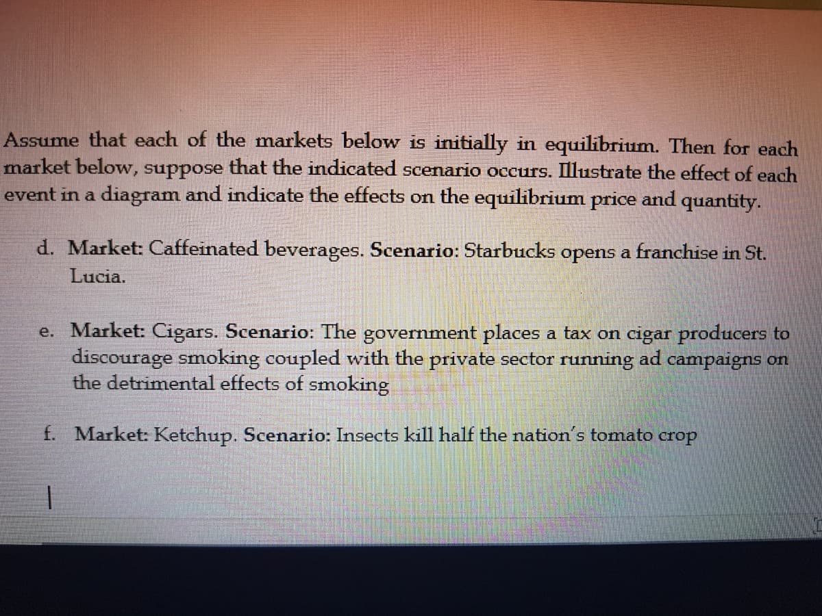 Assume that each of the markets below is initially in equilibrium. Then for each
market below, suppose that the indicated scenario occurs. Illustrate the effect of each
event in a diagram and indicate the effects on the equilibrium price and quantity.
d. Market: Caffeinated beverages. Scenario: Starbucks opens a franchise in St.
Lucia.
e. Market: Cigars. Scenario: The government places a tax on cigar producers to
discourage smoking coupled with the private sector running ad campaigns on
the detrimental effects of smoking
f. Market: Ketchup. Scenario: Insects kill half the nation's tomato crop
