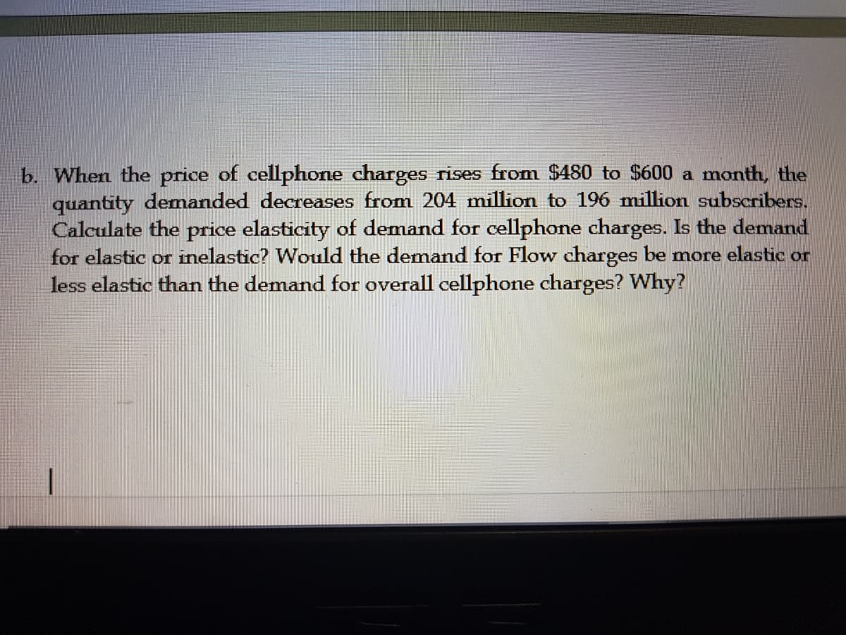 b. When the price of cellphone charges rises from $480 to $600 a month, the
quantity demanded decreases from 204 million to 196 million subscribers.
Calculate the price elasticity of demand for cellphone charges. Is the demand
for elastic or inelastic? Would the demand for Flow charges be more elastic or
less elastic than the demand for overall cellphone charges? Why?
