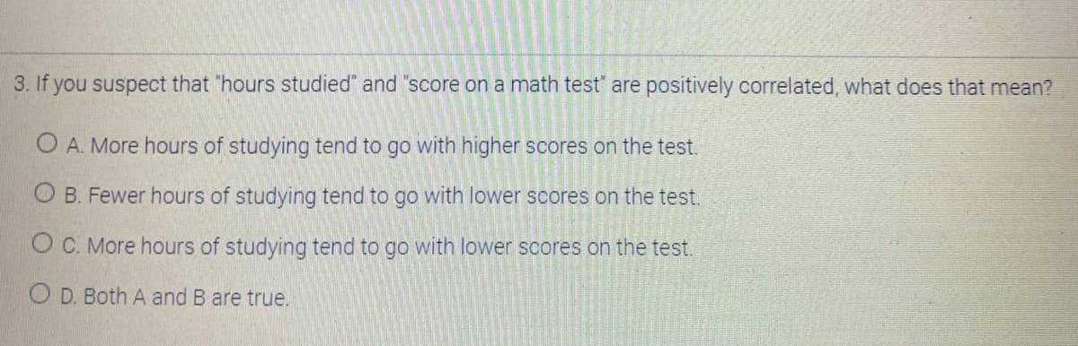 3. If you suspect that "hours studied" and "score on a math test" are positively correlated, what does that mean?
O A. More hours of studying tend to go with higher scores on the test.
O B. Fewer hours of studying tend to go with lower scores on the test.
OC. More hours of studying tend to go with lower scores on the test.
O D. Both A and B are true.