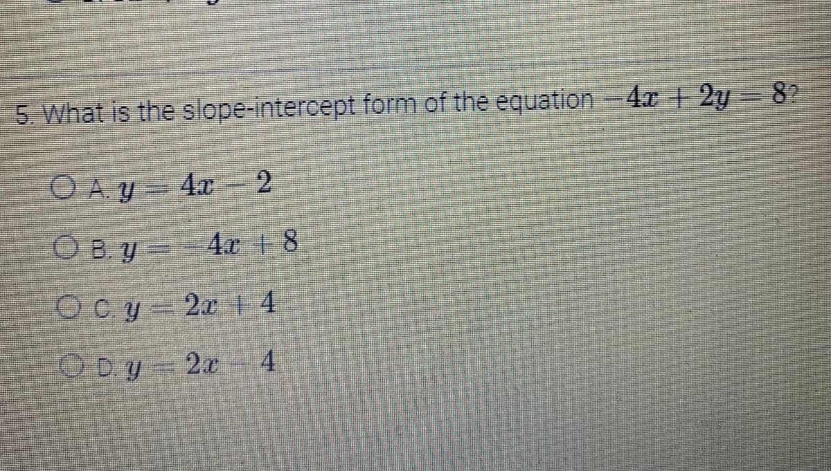 5. What is the slope-intercept form of the equation - 4x + 2y = 8?
ⒸA. y = 4x
2
Ocy 2x + 4
OD.y = 2x - 4